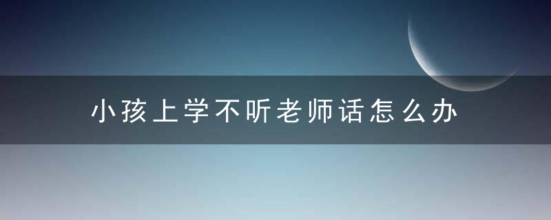 小孩上学不听老师话怎么办 小孩上学不听老师话如何处理